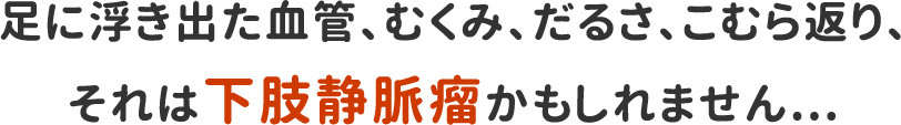 足に浮き出た血管、むくみ、だるさ、こむら返り、それは下肢静脈瘤かもしれません