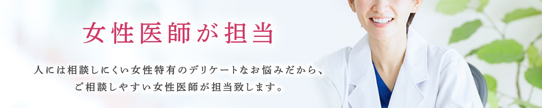 女性医師が担当 人には相談しにくい女性特有のデリケートなお悩みだから、ご相談しやすい女性医師が担当致します。